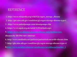 REFERENCE
1. http://en.m.wikipedia.org/wiki/Glycogen_storage_disease
2. http://ghr.nlm.nih.gov/condition/glycogen-storage-disease-type-i
3 . http://www.unitedpompe.com/aboutpompe.cfm
4. https://www.agsd.org.uk/tabid/1135/default.aspx
5. https://www.rarediseases.org/rare-disease-information/rare-
diseases/by ID/394/view Abstract
6. http://www.medindia.net/patients/patientinfo/mcardle-disease.htm
7. http://ghr.nlm.nih.gov/condition/glycogen-storage-disease-type-vi
8.http://www.socialstyrelsen.se/rarediseases/taruidisease#anchor_1
 