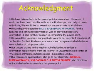 We have taken efforts in this power point presentation . However , it
would not have been possible without the kind support and help of many
individuals, We would like to extend our sincere thanks to all of them.
We are highly indebted to Mr. S.S RAJENDRAN, M .PHARM., for the
guidance and constant supervision as well as providing necessary
information & also for their support in completing the power point.
We would like to express our gratitude towards our parents & members of
our families for their kind co-operation and encouragement which helps us
in completion of this power point.
Our sincere thanks to the teachers who helped us to collect all
information requirements from the internet in Drug Information center of
RVS college of Pharmaceutical sciences , Coimbatore , India .
Our thanks and appreciations also go to our classmates GOKUL.S ,
ALBEENA FRANCIS , SIVA SANKARI .S & PRESSA PAULOSE who directly or
indirectly helped us to complete this power point .
Acknowledgment
 