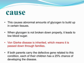 cause
• This causes abnormal amounts of glycogen to build up
in certain tissues.
• When glycogen is not broken down properly, it leads to
low blood sugar.
• Von Gierke disease is inherited, which means it is
passed down through families.
• If both parents carry the defective gene related to this
condition, each of their children has a 25% chance of
developing the disease.
 