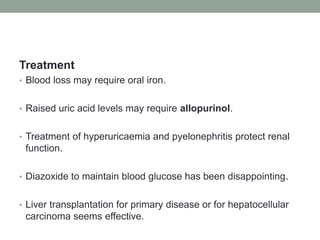 Treatment Blood loss may require oral iron.Raised uric acid levels may require allopurinol.Treatment of hyperuricaemia and pyelonephritis protect renal function.Diazoxide to maintain blood glucose has been disappointing.Liver transplantation for primary disease or for hepatocellular carcinoma seems effective.