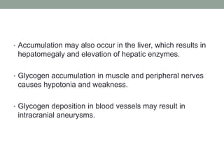 Accumulation may also occur in the liver, which results in hepatomegaly and elevation of hepatic enzymes.Glycogen accumulation in muscle and peripheral nerves causes hypotonia and weakness.Glycogen deposition in blood vessels may result in intracranial aneurysms.