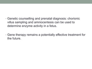 Genetic counselling and prenatal diagnosis: chorionic villus sampling and amniocentesis can be used to determine enzyme activity in a fetus.Gene therapy remains a potentially effective treatment for the future.