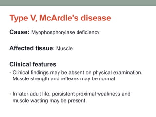 Type V, McArdle's diseaseCause: Myophosphorylase deficiencyAffected tissue: MuscleClinical featuresClinical findings may be absent on physical examination. Muscle strength and reflexes may be normalIn later adult life, persistent proximal weakness and muscle wasting may be present.