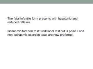 The fatal infantile form presents with hypotonia and reduced reflexes.Ischaemic forearm test: traditional test but is painful and non-ischaemic exercise tests are now preferred.