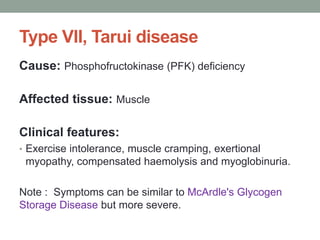 Type VII, Tarui diseaseCause: Phosphofructokinase (PFK) deficiencyAffected tissue: MuscleClinical features:Exercise intolerance, muscle cramping, exertionalmyopathy, compensated haemolysis and myoglobinuria.Note :  Symptoms can be similar to McArdle's Glycogen   Storage Diseasebut more severe.