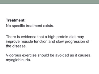 Treatment:No specific treatment exists.There is evidence that a high protein diet may improve muscle function and slow progression of the disease.Vigorous exercise should be avoided as it causes myoglobinuria.