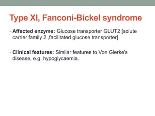 Type XI, Fanconi-Bickel syndromeAffected enzyme: Glucose transporter GLUT2[solute carrier family 2 ,facilitated glucose transporter]Clinical features: Similar features to Von Gierke's disease, e.g. hypoglycaemia.