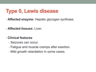 Type 0, Lewis diseaseAffected enzyme: Hepatic glycogen synthase.Affected tissues: Liver. Clinical featuresSeizures can occur. Fatigue and muscle cramps after exertion. Mild growth retardation in some cases.