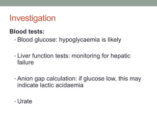 Investigation Blood tests:Blood glucose: hypoglycaemia is likelyLiver function tests: monitoring for hepatic failureAnion gap calculation: if glucose low, this may indicate lactic acidaemiaUrate
