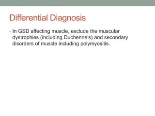 Differential DiagnosisIn GSD affecting muscle, exclude the muscular dystrophies (including Duchenne's) and secondary disorders of muscle including polymyositis.