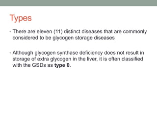 Types There are eleven (11) distinct diseases that are commonly considered to be glycogen storage diseases Although glycogen synthase deficiency does not result in storage of extra glycogen in the liver, it is often classified with the GSDs as type 0.