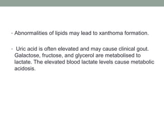 Abnormalities of lipids may lead to xanthoma formation. Uric acid is often elevated and may cause clinical gout. Galactose, fructose, and glycerol are metabolised to lactate. The elevated blood lactate levels cause metabolic acidosis.