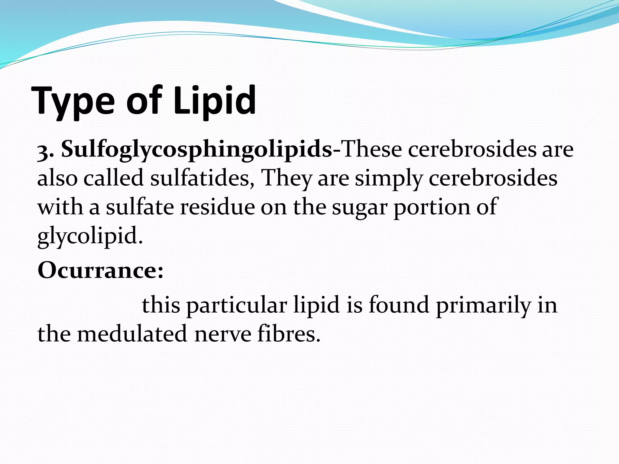 Type of Lipid 
3. Sulfoglycosphingolipids-These cerebrosides are 
also called sulfatides, They are simply cerebrosides 
with a sulfate residue on the sugar portion of 
glycolipid. 
Ocurrance: 
this particular lipid is found primarily in 
the medulated nerve fibres. 
 