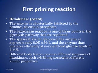 First priming reaction
• Hexokinase (contd)
• The enzyme is allosterically inhibited by the
product, glucose-6-phosphate.
• The hexokinase reaction is one of three points in the
glycolysis pathway that are regulated.
• The apparent Km for glucose of the enzyme is
approximately 0.05 mM/L, and the enzyme thus
operates efficiently at normal blood glucose levels of
4 mM.
• Different body tissues possess different isozymes of
hexokinase, each exhibiting somewhat different
kinetic properties.
1/7/2014

Biochemistry for medics

11

 
