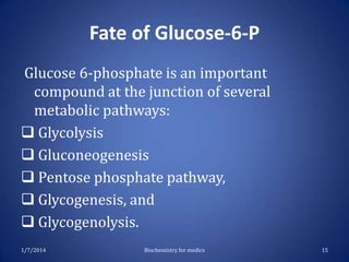 Fate of Glucose-6-P
Glucose 6-phosphate is an important
compound at the junction of several
metabolic pathways:
 Glycolysis
 Gluconeogenesis
 Pentose phosphate pathway,
 Glycogenesis, and
 Glycogenolysis.
1/7/2014

Biochemistry for medics

15

 