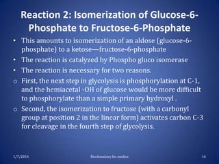 Reaction 2: Isomerization of Glucose-6Phosphate to Fructose-6-Phosphate
• This amounts to isomerization of an aldose (glucose-6phosphate) to a ketose—fructose-6-phosphate
• The reaction is catalyzed by Phospho gluco isomerase
• The reaction is necessary for two reasons.
o First, the next step in glycolysis is phosphorylation at C-1,
and the hemiacetal -OH of glucose would be more difficult
to phosphorylate than a simple primary hydroxyl .
o Second, the isomerization to fructose (with a carbonyl
group at position 2 in the linear form) activates carbon C-3
for cleavage in the fourth step of glycolysis.

1/7/2014

Biochemistry for medics

16

 