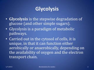 Glycolysis
• Glycolysis is the stepwise degradation of
glucose (and other simple sugars).
• Glycolysis is a paradigm of metabolic
pathways.
• Carried out in the cytosol of cells, it is
unique, in that it can function either
aerobically or anaerobically, depending on
the availability of oxygen and the electron
transport chain.
1/7/2014

Biochemistry for medics

2

 