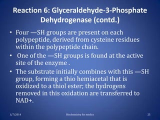 Reaction 6: Glyceraldehyde-3-Phosphate
Dehydrogenase (contd.)
• Four —SH groups are present on each
polypeptide, derived from cysteine residues
within the polypeptide chain.
• One of the —SH groups is found at the active
site of the enzyme .
• The substrate initially combines with this —SH
group, forming a thio hemiacetal that is
oxidized to a thiol ester; the hydrogens
removed in this oxidation are transferred to
NAD+.
1/7/2014

Biochemistry for medics

25

 