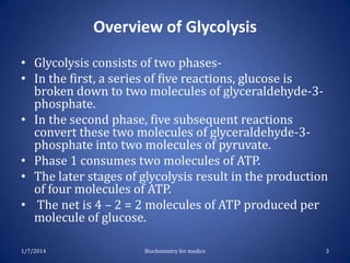 Overview of Glycolysis
• Glycolysis consists of two phases• In the first, a series of five reactions, glucose is
broken down to two molecules of glyceraldehyde-3phosphate.
• In the second phase, five subsequent reactions
convert these two molecules of glyceraldehyde-3phosphate into two molecules of pyruvate.
• Phase 1 consumes two molecules of ATP.
• The later stages of glycolysis result in the production
of four molecules of ATP.
• The net is 4 – 2 = 2 molecules of ATP produced per
molecule of glucose.
1/7/2014

Biochemistry for medics

3

 
