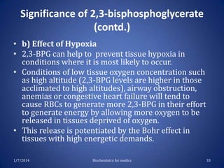 Significance of 2,3-bisphosphoglycerate
(contd.)
• b) Effect of Hypoxia
• 2,3-BPG can help to prevent tissue hypoxia in
conditions where it is most likely to occur.
• Conditions of low tissue oxygen concentration such
as high altitude (2,3-BPG levels are higher in those
acclimated to high altitudes), airway obstruction,
anemias or congestive heart failure will tend to
cause RBCs to generate more 2,3-BPG in their effort
to generate energy by allowing more oxygen to be
released in tissues deprived of oxygen.
• This release is potentiated by the Bohr effect in
tissues with high energetic demands.
1/7/2014

Biochemistry for medics

33

 