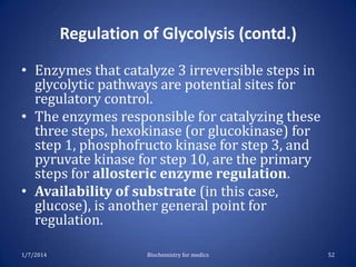 Regulation of Glycolysis (contd.)
• Enzymes that catalyze 3 irreversible steps in
glycolytic pathways are potential sites for
regulatory control.
• The enzymes responsible for catalyzing these
three steps, hexokinase (or glucokinase) for
step 1, phosphofructo kinase for step 3, and
pyruvate kinase for step 10, are the primary
steps for allosteric enzyme regulation.
• Availability of substrate (in this case,
glucose), is another general point for
regulation.
1/7/2014

Biochemistry for medics

52

 