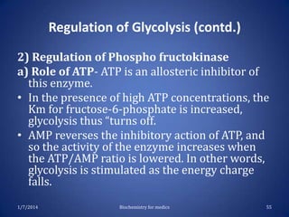 Regulation of Glycolysis (contd.)
2) Regulation of Phospho fructokinase
a) Role of ATP- ATP is an allosteric inhibitor of
this enzyme.
• In the presence of high ATP concentrations, the
Km for fructose-6-phosphate is increased,
glycolysis thus “turns off.
• AMP reverses the inhibitory action of ATP, and
so the activity of the enzyme increases when
the ATP/AMP ratio is lowered. In other words,
glycolysis is stimulated as the energy charge
falls.
1/7/2014

Biochemistry for medics

55

 