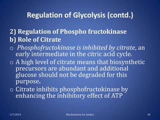 Regulation of Glycolysis (contd.)
2) Regulation of Phospho fructokinase
b) Role of Citrate
o Phosphofructokinase is inhibited by citrate, an
early intermediate in the citric acid cycle.
o A high level of citrate means that biosynthetic
precursors are abundant and additional
glucose should not be degraded for this
purpose.
o Citrate inhibits phosphofructokinase by
enhancing the inhibitory effect of ATP
1/7/2014

Biochemistry for medics

56

 