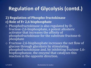 Regulation of Glycolysis (contd.)
2) Regulation of Phospho fructokinase
c) Role of Fr 2,6 bisphosphate
o Phosphofructokinase is also regulated by Dfructose-2,6-bisphosphate, a potent allosteric
activator that increases the affinity of
phosphofructokinase for the substrate fructose-6phosphate
o Fructose-2,6-bisphosphate increases the net flow of
glucose through glycolysis by stimulating
phosphofructokinase and, by inhibiting fructose-1,6bisphosphatase, the enzyme that catalyzes this
reaction in the opposite direction.
1/7/2014

Biochemistry for medics

57

 