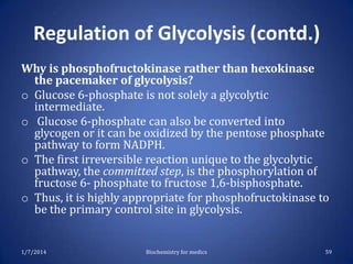 Regulation of Glycolysis (contd.)
Why is phosphofructokinase rather than hexokinase
the pacemaker of glycolysis?
o Glucose 6-phosphate is not solely a glycolytic
intermediate.
o Glucose 6-phosphate can also be converted into
glycogen or it can be oxidized by the pentose phosphate
pathway to form NADPH.
o The first irreversible reaction unique to the glycolytic
pathway, the committed step, is the phosphorylation of
fructose 6- phosphate to fructose 1,6-bisphosphate.
o Thus, it is highly appropriate for phosphofructokinase to
be the primary control site in glycolysis.

1/7/2014

Biochemistry for medics

59

 