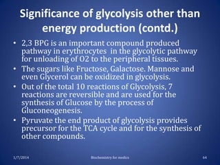 Significance of glycolysis other than
energy production (contd.)
• 2,3 BPG is an important compound produced
pathway in erythrocytes in the glycolytic pathway
for unloading of O2 to the peripheral tissues.
• The sugars like Fructose, Galactose. Mannose and
even Glycerol can be oxidized in glycolysis.
• Out of the total 10 reactions of Glycolysis, 7
reactions are reversible and are used for the
synthesis of Glucose by the process of
Gluconeogenesis.
• Pyruvate the end product of glycolysis provides
precursor for the TCA cycle and for the synthesis of
other compounds.
1/7/2014

Biochemistry for medics

64

 