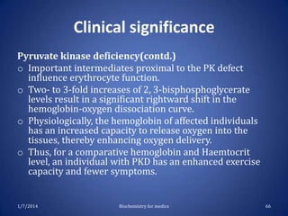 Clinical significance
Pyruvate kinase deficiency(contd.)
o Important intermediates proximal to the PK defect
influence erythrocyte function.
o Two- to 3-fold increases of 2, 3-bisphosphoglycerate
levels result in a significant rightward shift in the
hemoglobin-oxygen dissociation curve.
o Physiologically, the hemoglobin of affected individuals
has an increased capacity to release oxygen into the
tissues, thereby enhancing oxygen delivery.
o Thus, for a comparative hemoglobin and Haemtocrit
level, an individual with PKD has an enhanced exercise
capacity and fewer symptoms.

1/7/2014

Biochemistry for medics

66

 