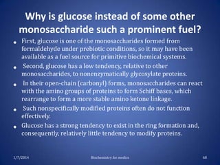 Why is glucose instead of some other
monosaccharide such a prominent fuel?
•
•
•
•

•

First, glucose is one of the monosaccharides formed from
formaldehyde under prebiotic conditions, so it may have been
available as a fuel source for primitive biochemical systems.
Second, glucose has a low tendency, relative to other
monosaccharides, to nonenzymatically glycosylate proteins.
In their open-chain (carbonyl) forms, monosaccharides can react
with the amino groups of proteins to form Schiff bases, which
rearrange to form a more stable amino ketone linkage.
Such nonspecifically modified proteins often do not function
effectively.
Glucose has a strong tendency to exist in the ring formation and,
consequently, relatively little tendency to modify proteins.

1/7/2014

Biochemistry for medics

68

 