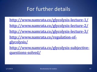 For further details
http://www.namrata.co/glycolysis-lecture-1/
http://www.namrata.co/glycolysis-lecture-2/
http://www.namrata.co/glycolysis-lecture-3/
http://www.namrata.co/regulation-ofglycolysis/
• http://www.namrata.co/glycolysis-subjectivequestions-solved/
•
•
•
•

1/7/2014

Biochemistry for medics

69

 