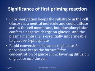 Significance of first priming reaction
• Phosphorylation keeps the substrate in the cell.
Glucose is a neutral molecule and could diffuse
across the cell membrane, but phosphorylation
confers a negative charge on glucose, and the
plasma membrane is essentially impermeable
to glucose-6-phosphate
• Rapid conversion of glucose to glucose-6phosphate keeps the intracellular
concentration of glucose low, favoring diffusion
of glucose into the cell.
1/7/2014

Biochemistry for medics

7

 