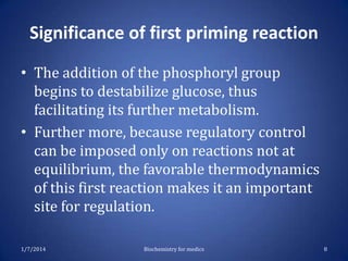 Significance of first priming reaction
• The addition of the phosphoryl group
begins to destabilize glucose, thus
facilitating its further metabolism.
• Further more, because regulatory control
can be imposed only on reactions not at
equilibrium, the favorable thermodynamics
of this first reaction makes it an important
site for regulation.
1/7/2014

Biochemistry for medics

8

 