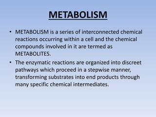 METABOLISM
• METABOLISM is a series of interconnected chemical
reactions occurring within a cell and the chemical
compounds involved in it are termed as
METABOLITES.
• The enzymatic reactions are organized into discreet
pathways which proceed in a stepwise manner,
transforming substrates into end products through
many specific chemical intermediates.
 