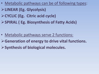 • Metabolic pathways can be of following types:
LINEAR (Eg. Glycolysis)
CYCLIC (Eg. Citric acid cycle)
SPIRAL ( Eg. Biosynthesis of Fatty Acids)
• Metabolic pathways serve 2 functions:
Generation of energy to drive vital functions.
Synthesis of biological molecules.
 