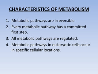 CHARACTERISTICS OF METABOLISM
1. Metabolic pathways are irreversible
2. Every metabolic pathway has a committed
first step.
3. All metabolic pathways are regulated.
4. Metabolic pathways in eukaryotic cells occur
in specific cellular locations.
 