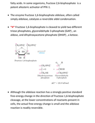fatty acids. In some organisms, fructose 2,6-bisphosphate is a
potent allosteric activator of PFK-1.
 The enzyme fructose 1,6-bisphosphate aldolase, often called
simply aldolase, catalyzes a reversible aldol condensation.
 *4* Fructose 1,6-bisphosphate is cleaved to yield two different
triose phosphates, glyceraldehyde 3-phosphate (GAP) , an
aldose, and dihydroxyacetone phosphate (DHAP) , a ketose.
 Although the aldolase reaction has a strongly positive standard
free-energy change in the direction of fructose 1,6-bisphosphate
cleavage, at the lower concentrations of reactants present in
cells, the actual free-energy change is small and the aldolase
reaction is readily reversible.
 