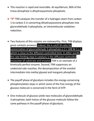  This reaction is rapid and reversible. At equilibrium, 96% of the
triose phosphate is dihydroxyacetone phosphate.
 *5* TIM catalyzes the transfer of a hydrogen atom from carbon
1 to carbon 2 in converting dihydroxyacetone phosphate into
glyceraldehyde 3-phosphate, an intramolecular oxidation-
reduction.
 Two features of this enzyme are noteworthy. First, TIM displays
great catalytic prowess. Indeed, the k cat/K M ratio for
isomerization of glyceraldehyde 3-phosphate is 2 × 108 M-1 s-1,
which is close to the diffusion-controlled limit. In other words,
the rate-limiting step in catalysis is the diffusion-controlled
encounter of substrate and enzyme. TIM is an example of a
kinetically perfect enzyme. Second, TIM suppresses an
undesired side reaction, the decomposition of the enediol
intermediate into methyl glyoxal and inorganic phosphate.
 The payoff phase of glycolysis includes the energy-conserving
phosphorylation steps in which some of the free energy of the
glucose molecule is conserved in the form of ATP.
 One molecule of glucose yields two molecules of glyceraldehyde
3-phosphate; both halves of the glucose molecule follow the
same pathway in the payoff phase of glycolysis.
 