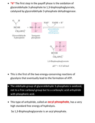  *6* The first step in the payoff phase is the oxidation of
glyceraldehyde 3-phosphate to 1,3-bisphosphoglycerate,
catalyzed by glyceraldehyde 3-phosphate dehydrogenase.
 This is the first of the two energy-conserving reactions of
glycolysis that eventually lead to the formation of ATP.
 The aldehyde group of glyceraldehyde 3-phosphate is oxidized,
not to a free carboxyl group but to a carboxylic acid anhydride
with phosphoric acid.
 This type of anhydride, called an acyl phosphate, has a very
high standard free energy of hydrolysis.
So 1,3-Bisphosphoglycerate is an acyl phosphate.
 