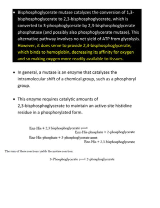  Bisphosphoglycerate mutase catalyzes the conversion of 1,3-
bisphosphoglycerate to 2,3-bisphosphoglycerate, which is
converted to 3-phosphoglycerate by 2,3-bisphosphoglycerate
phosphatase (and possibly also phosphoglycerate mutase). This
alternative pathway involves no net yield of ATP from glycolysis.
However, it does serve to provide 2,3-bisphosphoglycerate,
which binds to hemoglobin, decreasing its affinity for oxygen
and so making oxygen more readily available to tissues.
 In general, a mutase is an enzyme that catalyzes the
intramolecular shift of a chemical group, such as a phosphoryl
group.
 This enzyme requires catalytic amounts of
2,3-bisphosphoglycerate to maintain an active-site histidine
residue in a phosphorylated form.
 