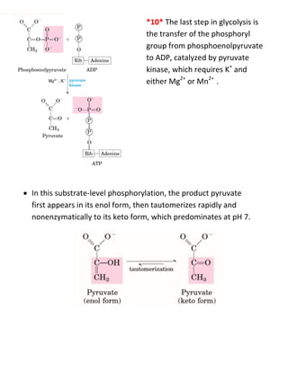  *10* The last step in glycolysis is
the transfer of the phosphoryl
group from phosphoenolpyruvate
to ADP, catalyzed by pyruvate
kinase, which requires K+
and
either Mg2+
or Mn2+
.
 In this substrate-level phosphorylation, the product pyruvate
first appears in its enol form, then tautomerizes rapidly and
nonenzymatically to its keto form, which predominates at pH 7.
 