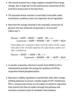  The overall reaction has a large, negative standard free energy
change, due in large part to the spontaneous conversion of the
enol form of pyruvate to the keto form.
 The pyruvate kinase reaction is essentially irreversible under
intracellular conditions and is an important site of regulation.
 Note that the energy released in the anaerobic conversion of
glucose into two molecules of pyruvate is -21 kcal mol-1
(-88 kJ mol-1
).
 In aerobic respiration, Electron transfer from NADH to O2 in
mitochondria provides the energy for synthesis of ATP by
respiration linked phosphorylation.
 Glycolysis is tightly regulated in coordination with other energy-
yielding pathways to assure a steady supply of ATP. Hexokinase,
PFK-1, and pyruvate kinase are all subject to allosteric regulation
that controls the flow of carbon through the pathway and
maintains constant levels of metabolic intermediates.
 