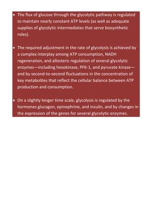  The flux of glucose through the glycolytic pathway is regulated
to maintain nearly constant ATP levels (as well as adequate
supplies of glycolytic intermediates that serve biosynthetic
roles).
 The required adjustment in the rate of glycolysis is achieved by
a complex interplay among ATP consumption, NADH
regeneration, and allosteric regulation of several glycolytic
enzymes—including hexokinase, PFK-1, and pyruvate kinase—
and by second-to-second fluctuations in the concentration of
key metabolites that reflect the cellular balance between ATP
production and consumption.
 On a slightly longer time scale, glycolysis is regulated by the
hormones glucagon, epinephrine, and insulin, and by changes in
the expression of the genes for several glycolytic enzymes.
 