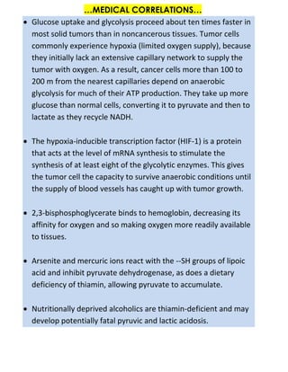 …MEDICAL CORRELATIONS…
 Glucose uptake and glycolysis proceed about ten times faster in
most solid tumors than in noncancerous tissues. Tumor cells
commonly experience hypoxia (limited oxygen supply), because
they initially lack an extensive capillary network to supply the
tumor with oxygen. As a result, cancer cells more than 100 to
200 m from the nearest capillaries depend on anaerobic
glycolysis for much of their ATP production. They take up more
glucose than normal cells, converting it to pyruvate and then to
lactate as they recycle NADH.
 The hypoxia-inducible transcription factor (HIF-1) is a protein
that acts at the level of mRNA synthesis to stimulate the
synthesis of at least eight of the glycolytic enzymes. This gives
the tumor cell the capacity to survive anaerobic conditions until
the supply of blood vessels has caught up with tumor growth.
 2,3-bisphosphoglycerate binds to hemoglobin, decreasing its
affinity for oxygen and so making oxygen more readily available
to tissues.
 Arsenite and mercuric ions react with the --SH groups of lipoic
acid and inhibit pyruvate dehydrogenase, as does a dietary
deficiency of thiamin, allowing pyruvate to accumulate.
 Nutritionally deprived alcoholics are thiamin-deficient and may
develop potentially fatal pyruvic and lactic acidosis.
 