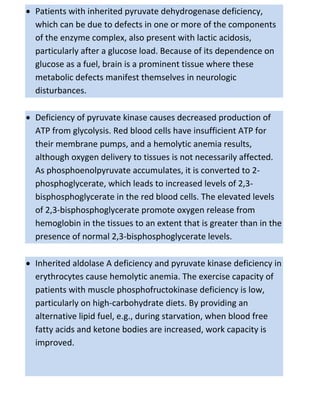  Patients with inherited pyruvate dehydrogenase deficiency,
which can be due to defects in one or more of the components
of the enzyme complex, also present with lactic acidosis,
particularly after a glucose load. Because of its dependence on
glucose as a fuel, brain is a prominent tissue where these
metabolic defects manifest themselves in neurologic
disturbances.
 Deficiency of pyruvate kinase causes decreased production of
ATP from glycolysis. Red blood cells have insufficient ATP for
their membrane pumps, and a hemolytic anemia results,
although oxygen delivery to tissues is not necessarily affected.
As phosphoenolpyruvate accumulates, it is converted to 2-
phosphoglycerate, which leads to increased levels of 2,3-
bisphosphoglycerate in the red blood cells. The elevated levels
of 2,3-bisphosphoglycerate promote oxygen release from
hemoglobin in the tissues to an extent that is greater than in the
presence of normal 2,3-bisphosphoglycerate levels.
 Inherited aldolase A deficiency and pyruvate kinase deficiency in
erythrocytes cause hemolytic anemia. The exercise capacity of
patients with muscle phosphofructokinase deficiency is low,
particularly on high-carbohydrate diets. By providing an
alternative lipid fuel, e.g., during starvation, when blood free
fatty acids and ketone bodies are increased, work capacity is
improved.
 