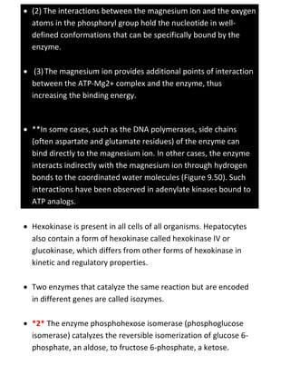  (2) The interactions between the magnesium ion and the oxygen
atoms in the phosphoryl group hold the nucleotide in well-
defined conformations that can be specifically bound by the
enzyme.
 (3)The magnesium ion provides additional points of interaction
between the ATP-Mg2+ complex and the enzyme, thus
increasing the binding energy.
 **In some cases, such as the DNA polymerases, side chains
(often aspartate and glutamate residues) of the enzyme can
bind directly to the magnesium ion. In other cases, the enzyme
interacts indirectly with the magnesium ion through hydrogen
bonds to the coordinated water molecules (Figure 9.50). Such
interactions have been observed in adenylate kinases bound to
ATP analogs.
 Hexokinase is present in all cells of all organisms. Hepatocytes
also contain a form of hexokinase called hexokinase IV or
glucokinase, which differs from other forms of hexokinase in
kinetic and regulatory properties.
 Two enzymes that catalyze the same reaction but are encoded
in different genes are called isozymes.
 *2* The enzyme phosphohexose isomerase (phosphoglucose
isomerase) catalyzes the reversible isomerization of glucose 6-
phosphate, an aldose, to fructose 6-phosphate, a ketose.
 