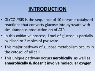 INTRODUCTION
• GLYCOLYSIS is the sequence of 10 enzyme-catalyzed
reactions that converts glucose into pyruvate with
simultaneous production on of ATP.
• In this oxidative process, 1mol of glucose is partially
oxidised to 2 moles of pyruvate.
• This major pathway of glucose metabolism occurs in
the cytosol of all cell.
• This unique pathway occurs aerobically as well as
anaerobically & doesn’t involve molecular oxygen.
 