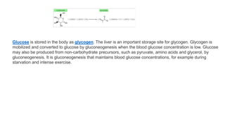 Glucose is stored in the body as glycogen. The liver is an important storage site for glycogen. Glycogen is
mobilized and converted to glucose by gluconeogenesis when the blood glucose concentration is low. Glucose
may also be produced from non-carbohydrate precursors, such as pyruvate, amino acids and glycerol, by
gluconeogenesis. It is gluconeogenesis that maintains blood glucose concentrations, for example during
starvation and intense exercise.
 